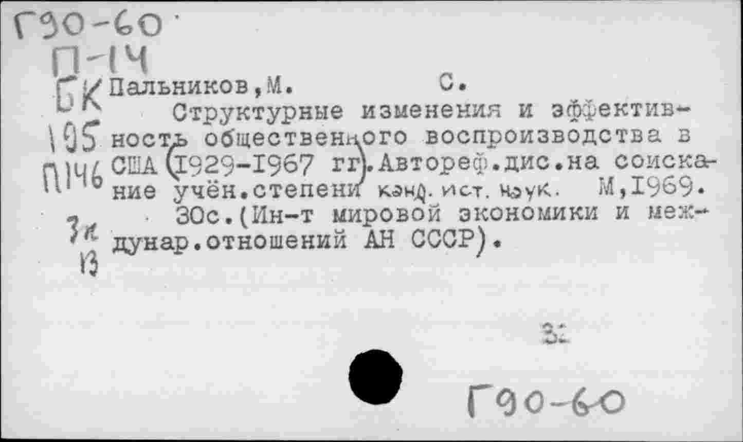 ﻿гзо-со ■
Пальников, М.	С.
Структурные изменения и эффектив-^05* кость общественного воспроизводства в П]и/ США §929-1967 ггьАвтореф.дис.на соиска-0 ние учён.степени ист. наук. ГЛ,1969*
ч ЗОс.(Ин-т мировой экономики и меж-''' дунар.отношений АН СССР).
Г до-бю